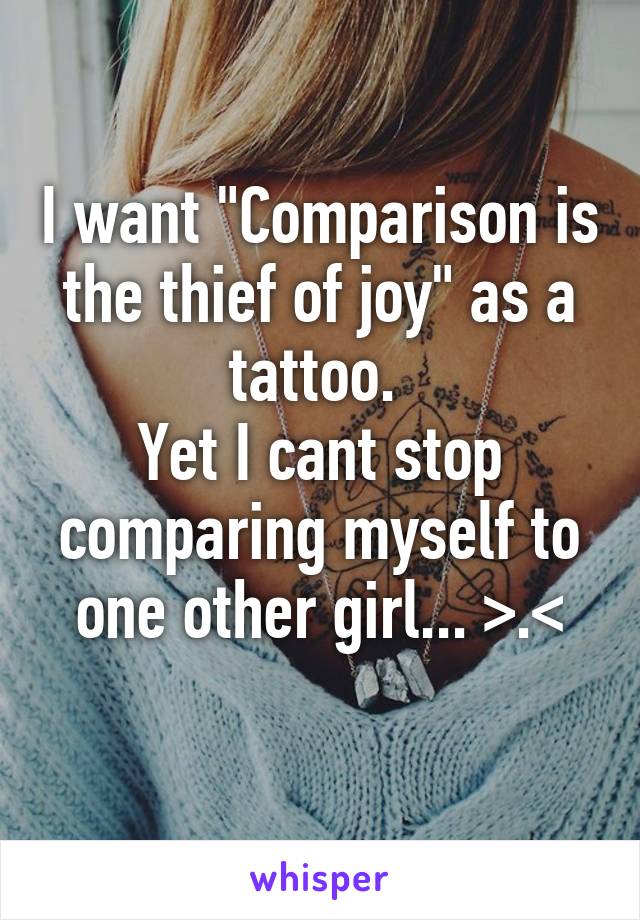 I want "Comparison is the thief of joy" as a tattoo. Yet I cant stop comparing